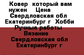 Ковер, который вам нужен. › Цена ­ 5 500 - Свердловская обл., Екатеринбург г. Хобби. Ручные работы » Вязание   . Свердловская обл.,Екатеринбург г.